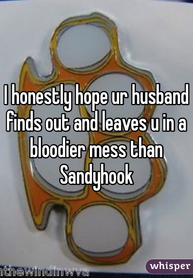 I honestly hope ur husband finds out and leaves u in a bloodier mess than Sandyhook