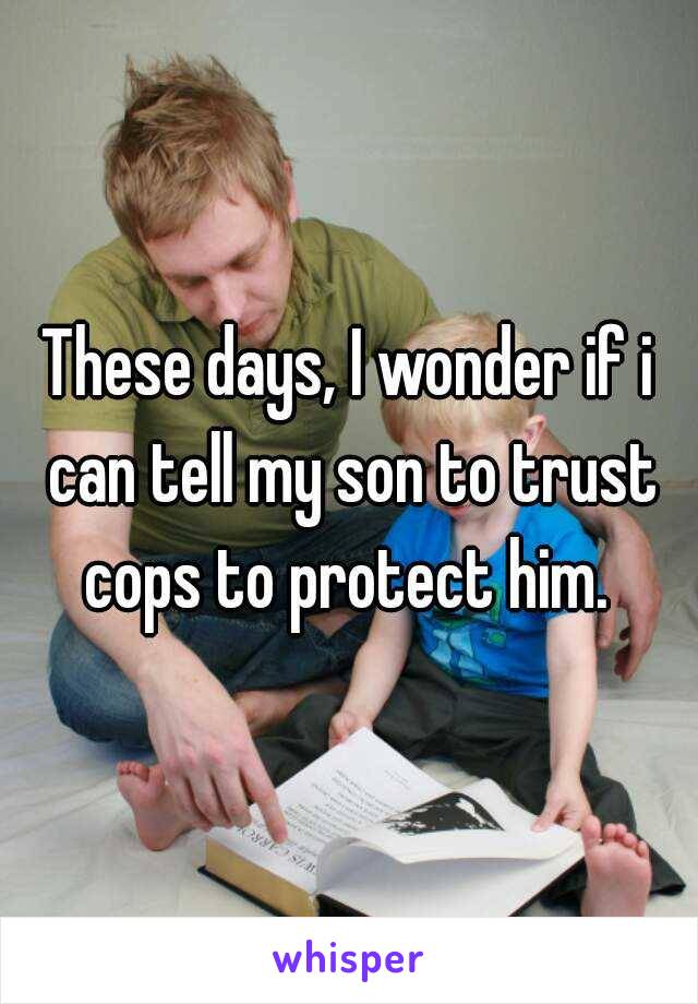 These days, I wonder if i can tell my son to trust cops to protect him. 