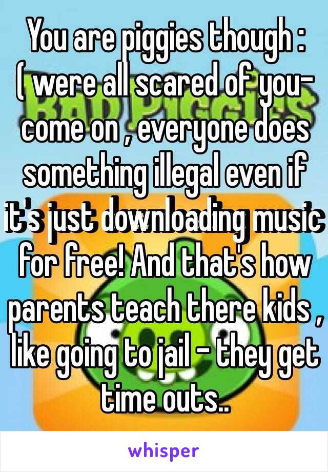 You are piggies though :( were all scared of you- come on , everyone does something illegal even if it's just downloading music for free! And that's how parents teach there kids , like going to jail - they get time outs..
