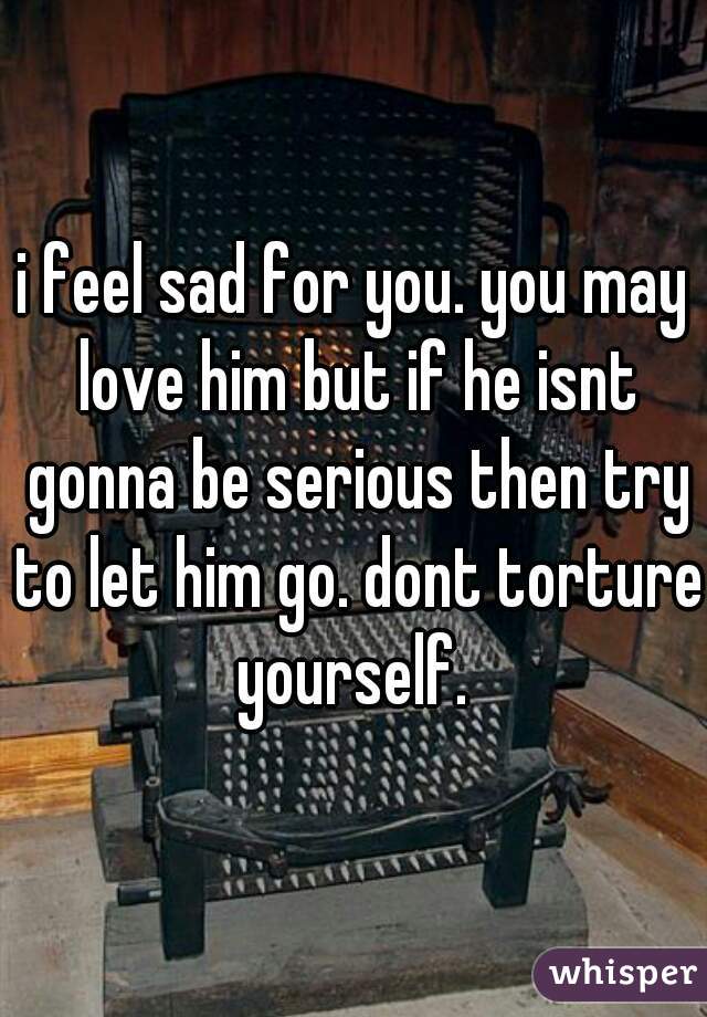 i feel sad for you. you may love him but if he isnt gonna be serious then try to let him go. dont torture yourself. 