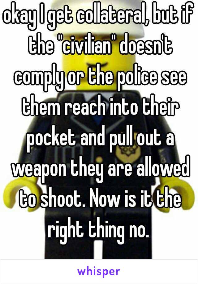 okay I get collateral, but if the "civilian" doesn't comply or the police see them reach into their pocket and pull out a weapon they are allowed to shoot. Now is it the right thing no. 