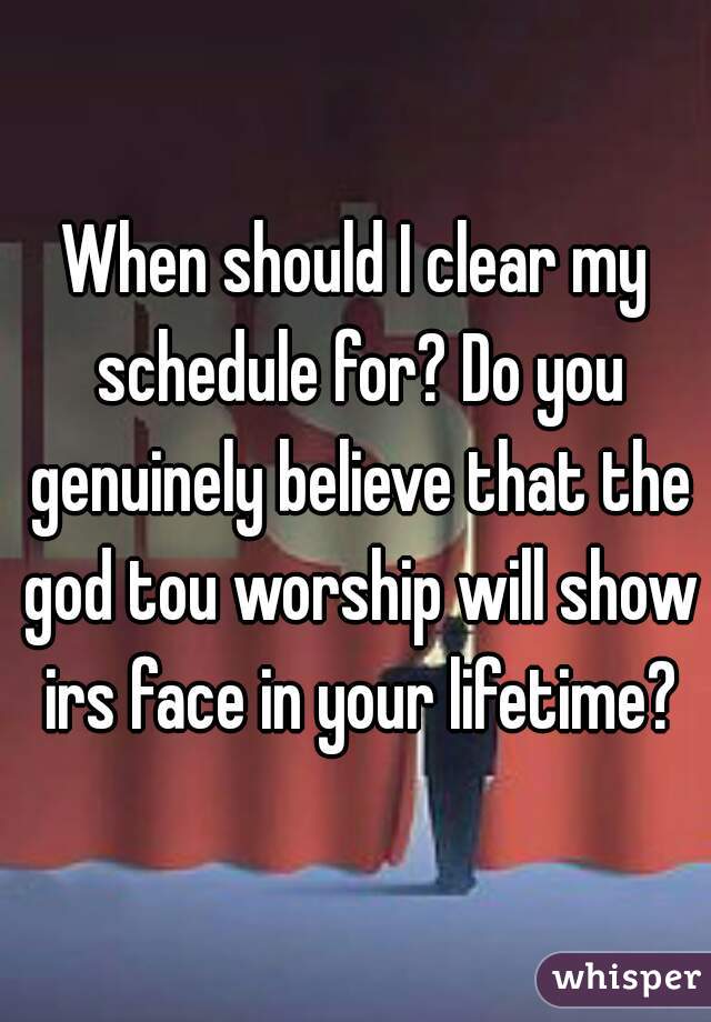 When should I clear my schedule for? Do you genuinely believe that the god tou worship will show irs face in your lifetime?