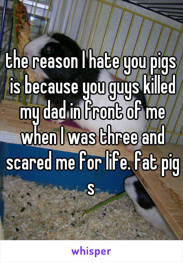 the reason I hate you pigs is because you guys killed my dad in front of me when I was three and scared me for life. fat pigs