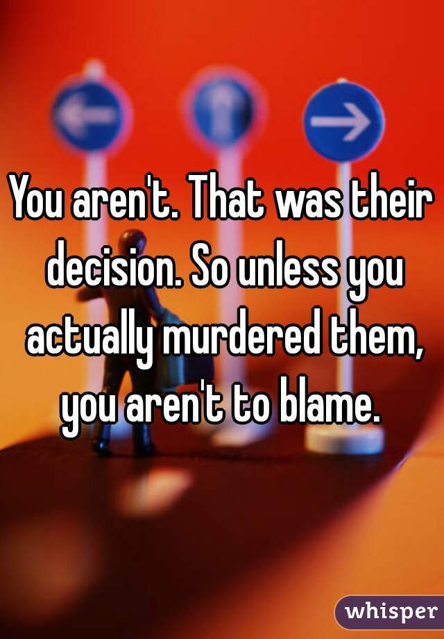 You aren't. That was their decision. So unless you actually murdered them, you aren't to blame. 