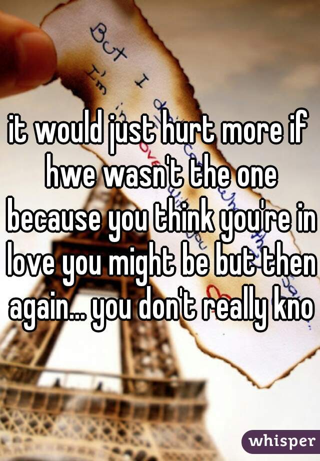 it would just hurt more if hwe wasn't the one because you think you're in love you might be but then again... you don't really know