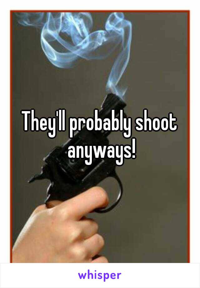 They'll probably shoot anyways!