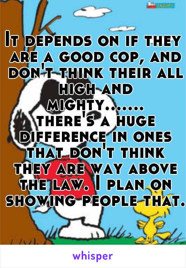 It depends on if they are a good cop, and don't think their all high and mighty....... there's a huge difference in ones that don't think they are way above the law. I plan on showing people that. 