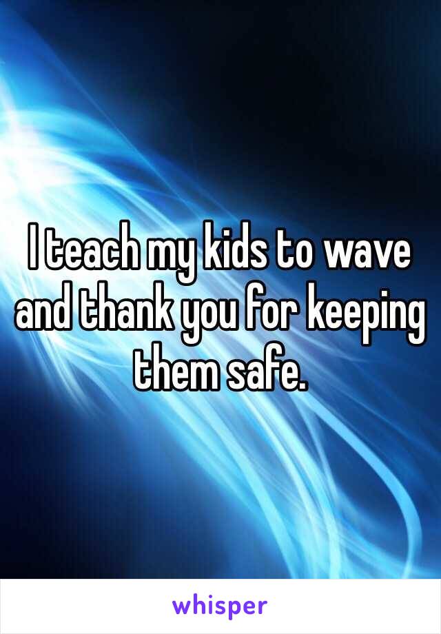 I teach my kids to wave and thank you for keeping them safe. 