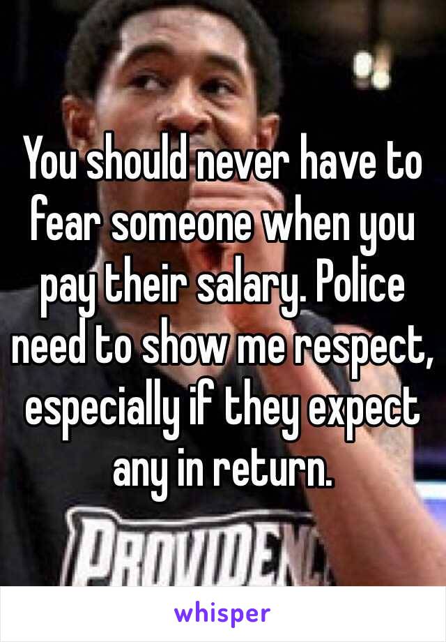 You should never have to fear someone when you pay their salary. Police need to show me respect, especially if they expect any in return.