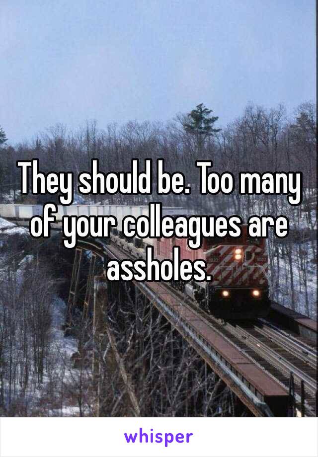 They should be. Too many of your colleagues are assholes. 