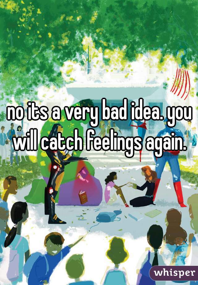no its a very bad idea. you will catch feelings again. 