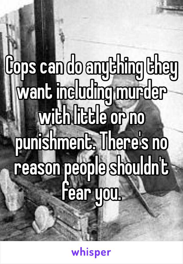 Cops can do anything they want including murder with little or no punishment. There's no reason people shouldn't fear you.