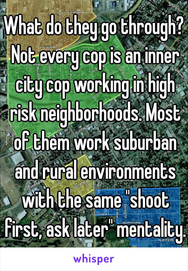 What do they go through? Not every cop is an inner city cop working in high risk neighborhoods. Most of them work suburban and rural environments with the same "shoot first, ask later" mentality. 