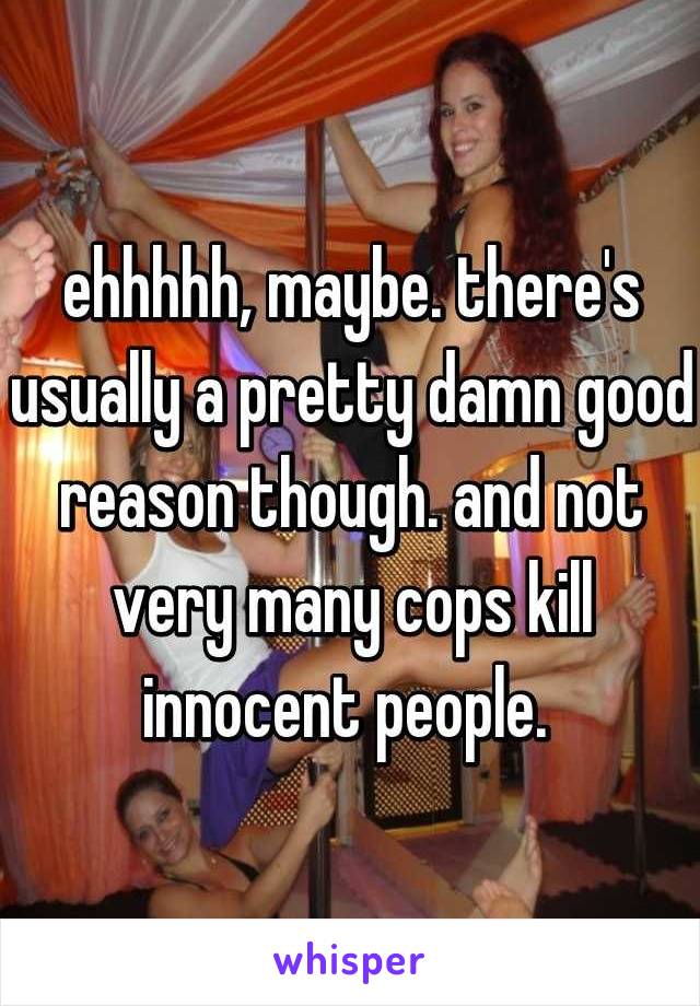 ehhhhh, maybe. there's usually a pretty damn good reason though. and not very many cops kill innocent people. 