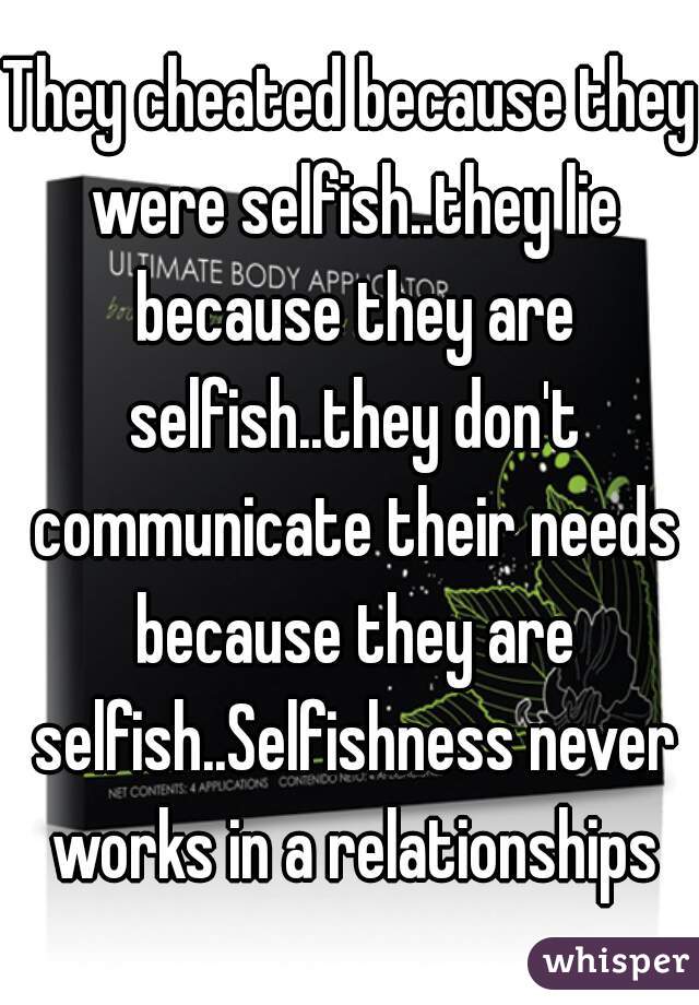 They cheated because they were selfish..they lie because they are selfish..they don't communicate their needs because they are selfish..Selfishness never works in a relationships