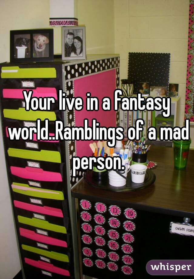 Your live in a fantasy world..Ramblings of a mad person.