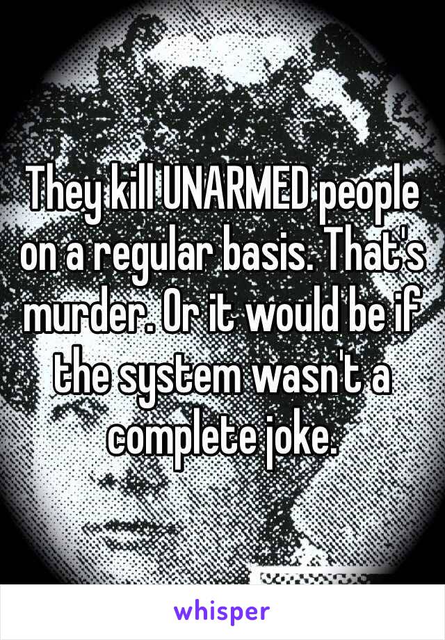 They kill UNARMED people on a regular basis. That's murder. Or it would be if the system wasn't a complete joke.