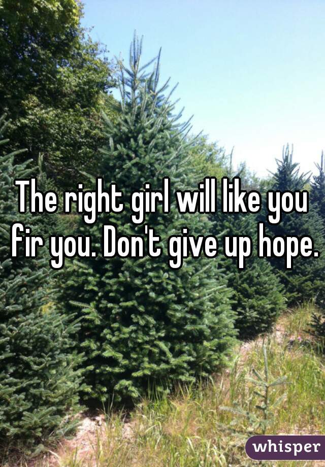 The right girl will like you fir you. Don't give up hope.