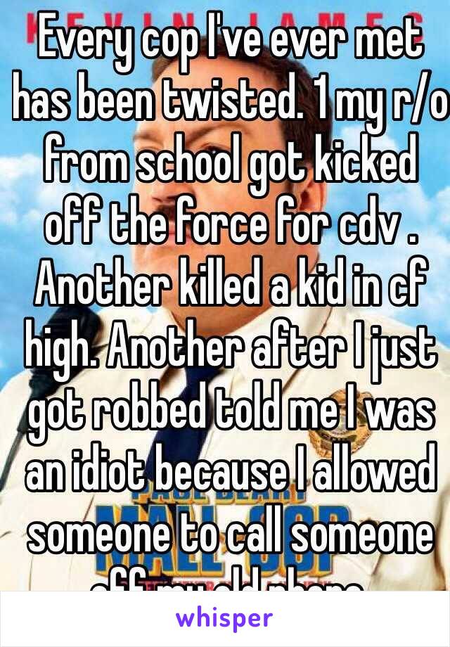 Every cop I've ever met has been twisted. 1 my r/o from school got kicked off the force for cdv . Another killed a kid in cf high. Another after I just got robbed told me I was an idiot because I allowed someone to call someone off my old phone. 