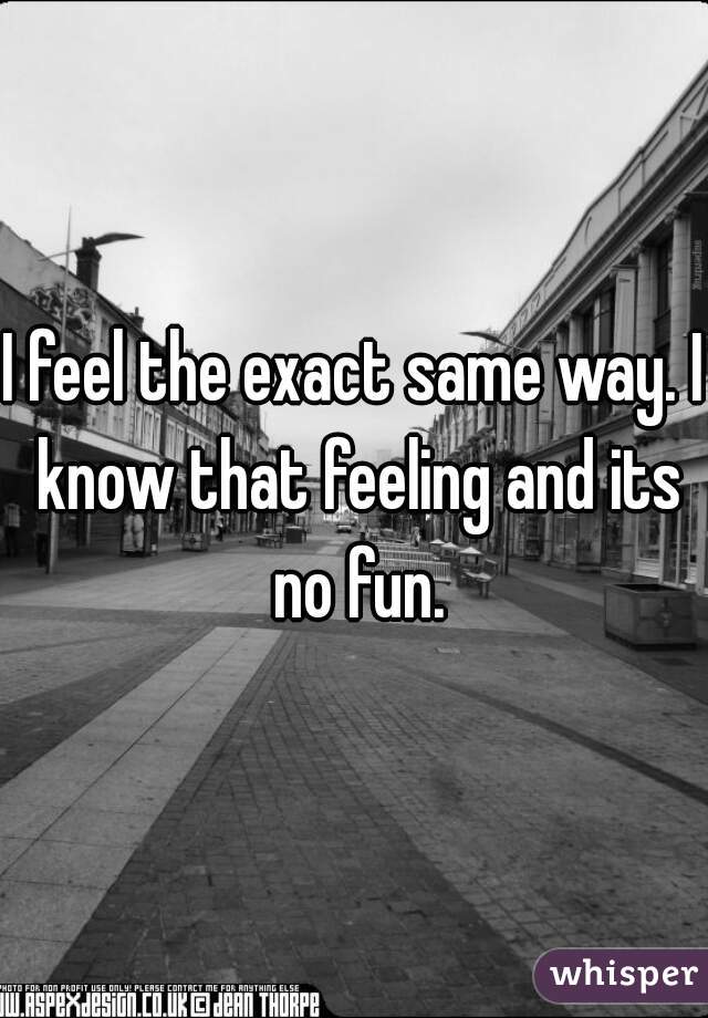 I feel the exact same way. I know that feeling and its no fun.