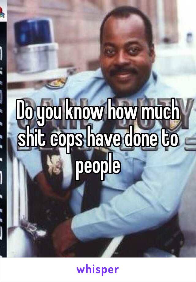 Do you know how much shit cops have done to people 