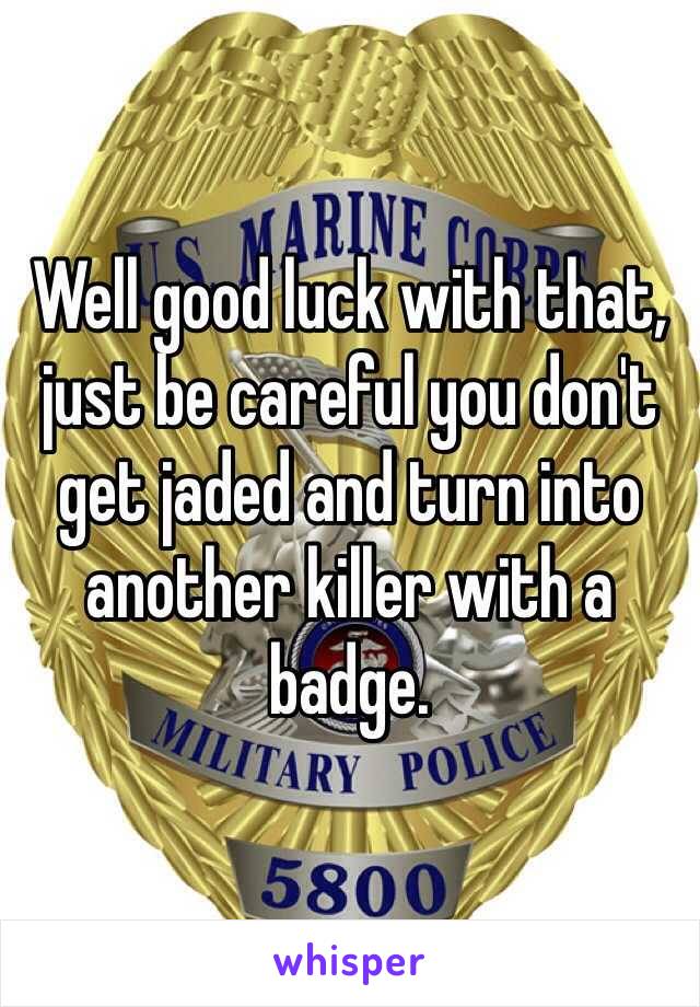 Well good luck with that, just be careful you don't get jaded and turn into another killer with a badge.