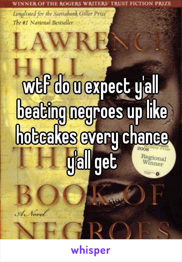 wtf do u expect y'all beating negroes up like hotcakes every chance y'all get