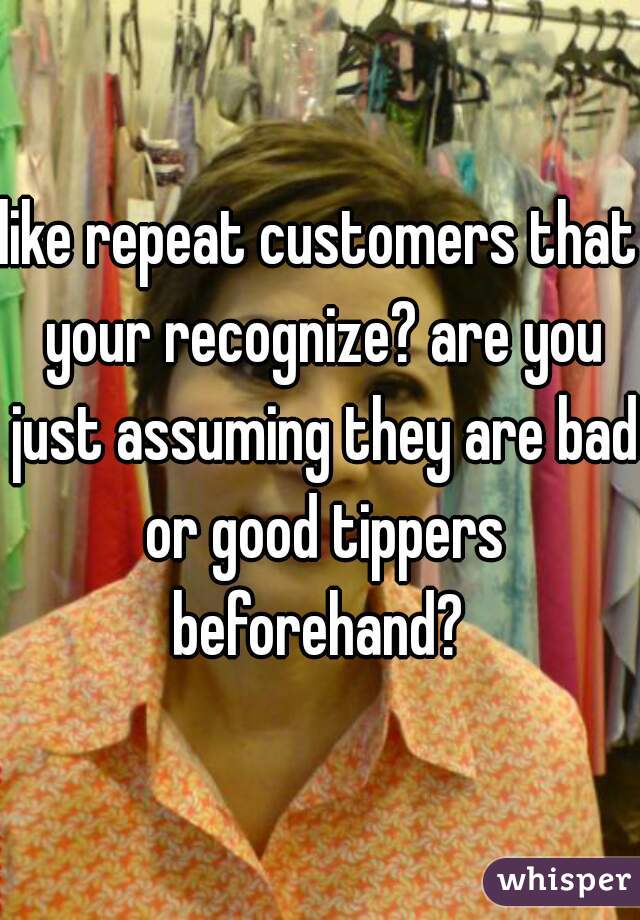 like repeat customers that your recognize? are you just assuming they are bad or good tippers beforehand? 