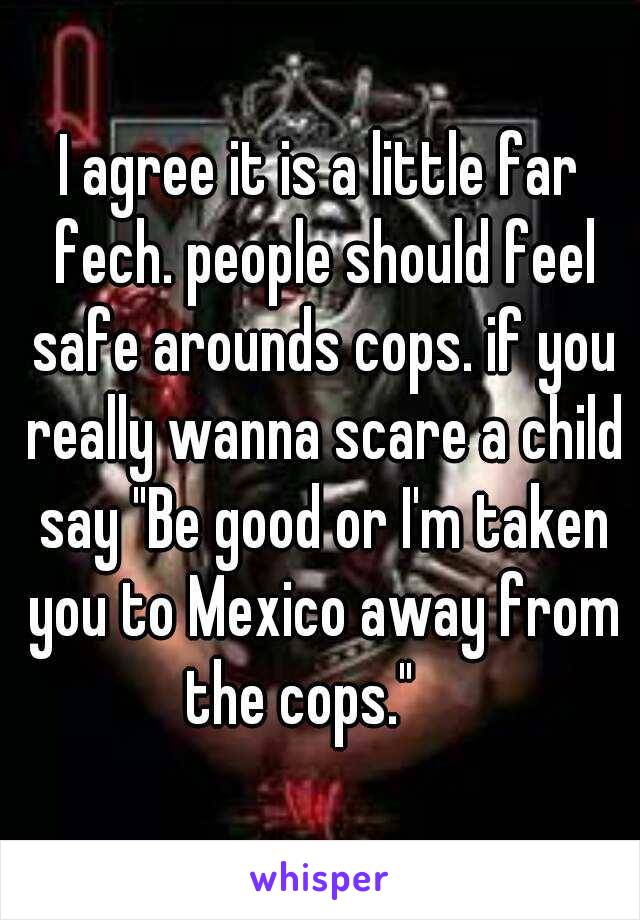 I agree it is a little far fech. people should feel safe arounds cops. if you really wanna scare a child say "Be good or I'm taken you to Mexico away from the cops."    