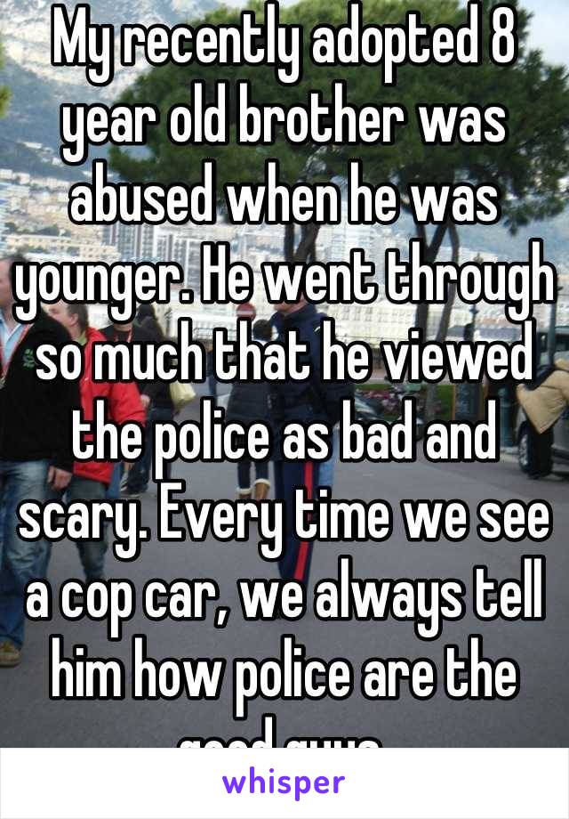 My recently adopted 8 year old brother was abused when he was younger. He went through so much that he viewed the police as bad and scary. Every time we see a cop car, we always tell him how police are the good guys.