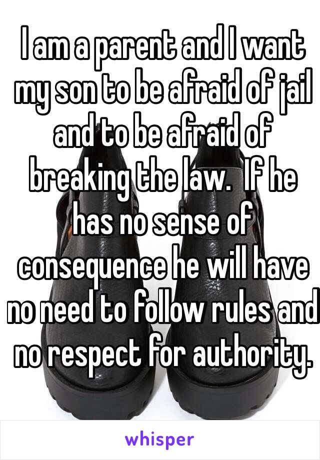 I am a parent and I want my son to be afraid of jail and to be afraid of breaking the law.  If he has no sense of consequence he will have no need to follow rules and no respect for authority.