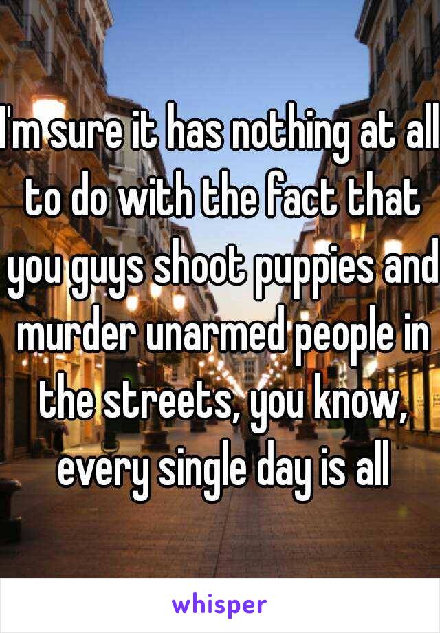 I'm sure it has nothing at all to do with the fact that you guys shoot puppies and murder unarmed people in the streets, you know, every single day is all