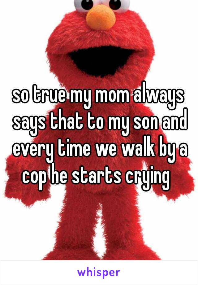 so true my mom always says that to my son and every time we walk by a cop he starts crying  