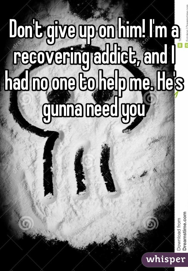 Don't give up on him! I'm a recovering addict, and I had no one to help me. He's gunna need you