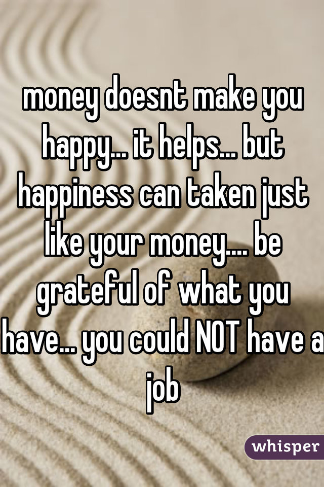 money doesnt make you happy... it helps... but happiness can taken just like your money.... be grateful of what you have... you could NOT have a job