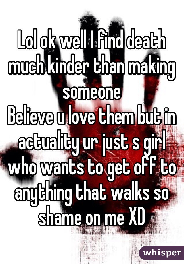 Lol ok well I find death much kinder than making someone 
Believe u love them but in actuality ur just s girl who wants to get off to anything that walks so shame on me XD