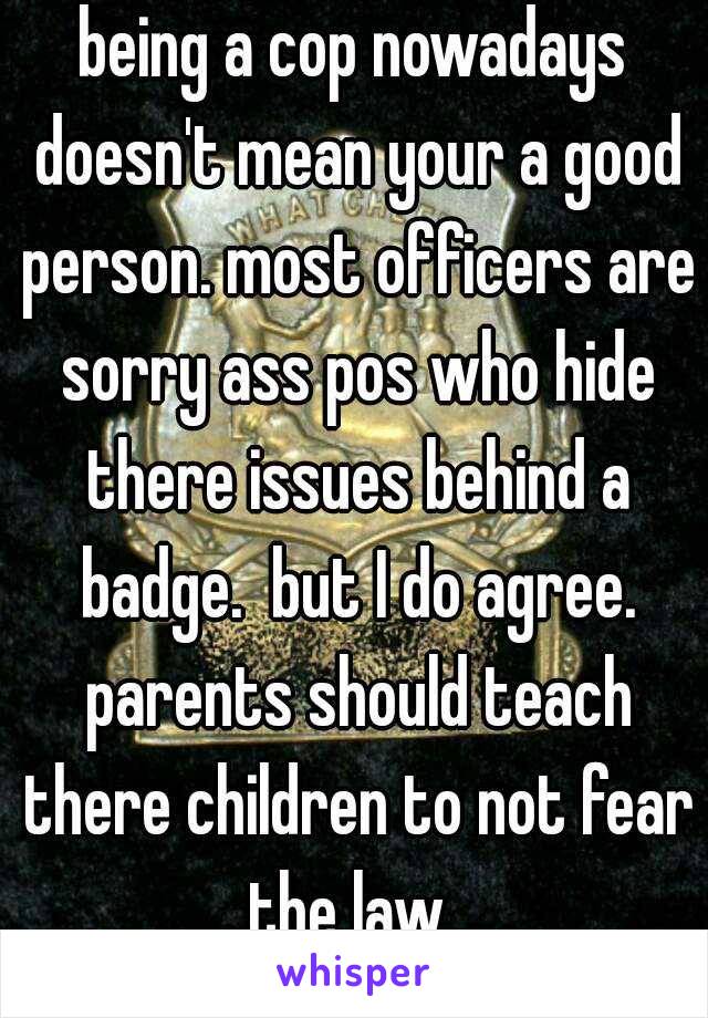 being a cop nowadays doesn't mean your a good person. most officers are sorry ass pos who hide there issues behind a badge.  but I do agree. parents should teach there children to not fear the law. 