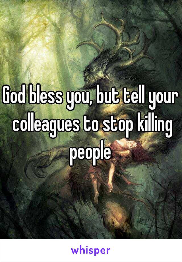 God bless you, but tell your colleagues to stop killing people 