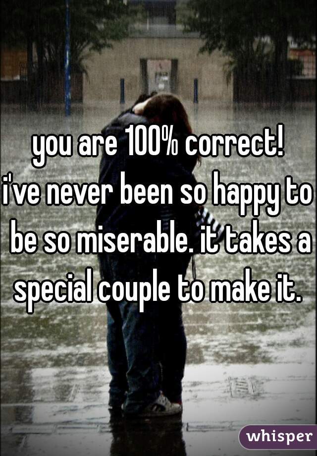you are 100% correct!
i've never been so happy to be so miserable. it takes a special couple to make it. 