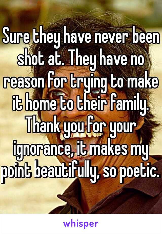 Sure they have never been shot at. They have no reason for trying to make it home to their family. Thank you for your ignorance, it makes my point beautifully, so poetic. 