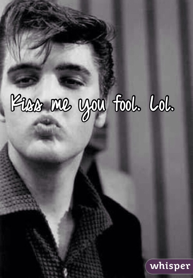 Kiss me you fool. Lol. 
