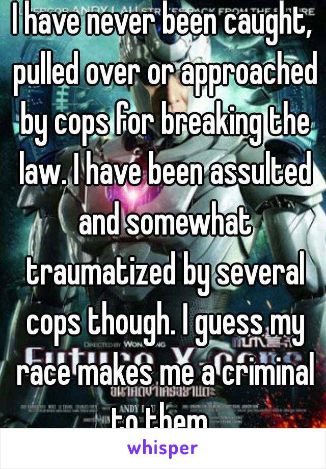 I have never been caught, pulled over or approached by cops for breaking the law. I have been assulted and somewhat traumatized by several cops though. I guess my race makes me a criminal to them. 