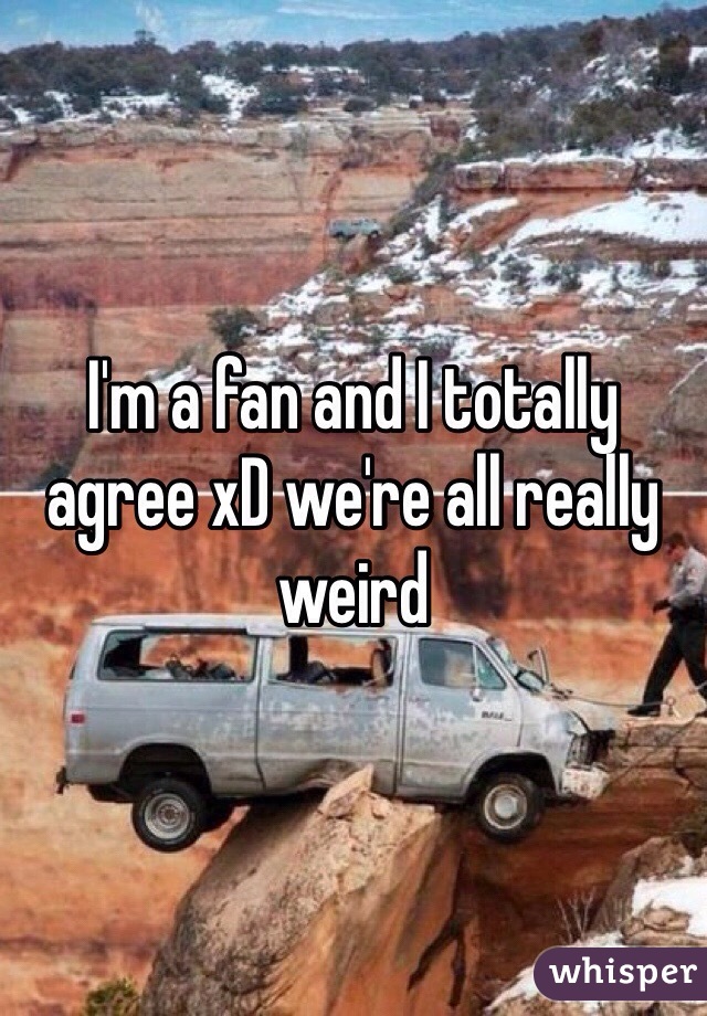 I'm a fan and I totally agree xD we're all really weird