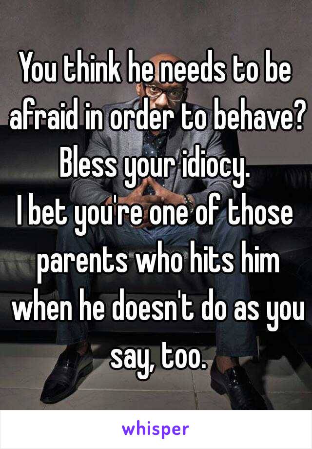 You think he needs to be afraid in order to behave?
Bless your idiocy.
I bet you're one of those parents who hits him when he doesn't do as you say, too.