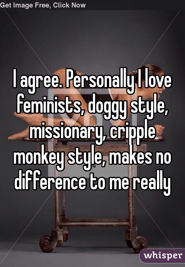 I agree. Personally I love feminists, doggy style, missionary, cripple monkey style, makes no difference to me really
