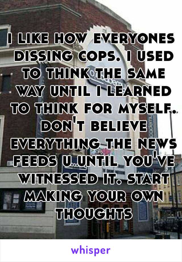 i like how everyones dissing cops. i used to think the same way until i learned to think for myself. don't believe everything the news feeds u until you've witnessed it. start making your own thoughts