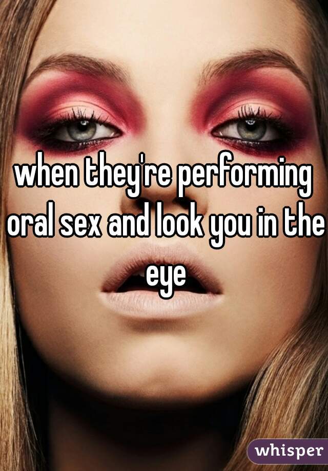 when they're performing oral sex and look you in the eye