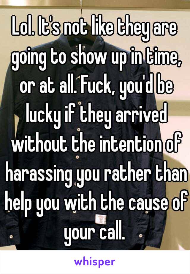 Lol. It's not like they are going to show up in time, or at all. Fuck, you'd be lucky if they arrived without the intention of harassing you rather than help you with the cause of your call. 