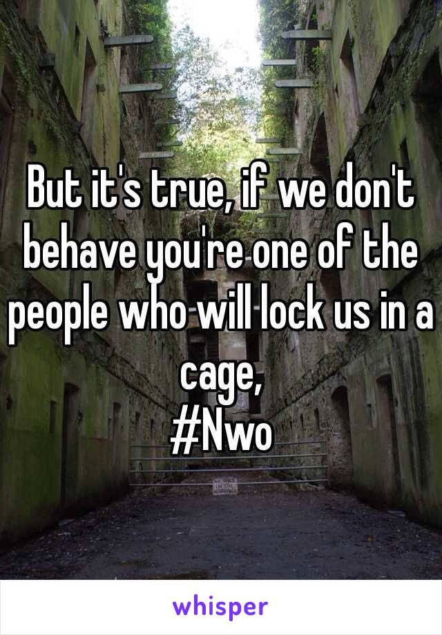 But it's true, if we don't behave you're one of the people who will lock us in a cage, 
#Nwo