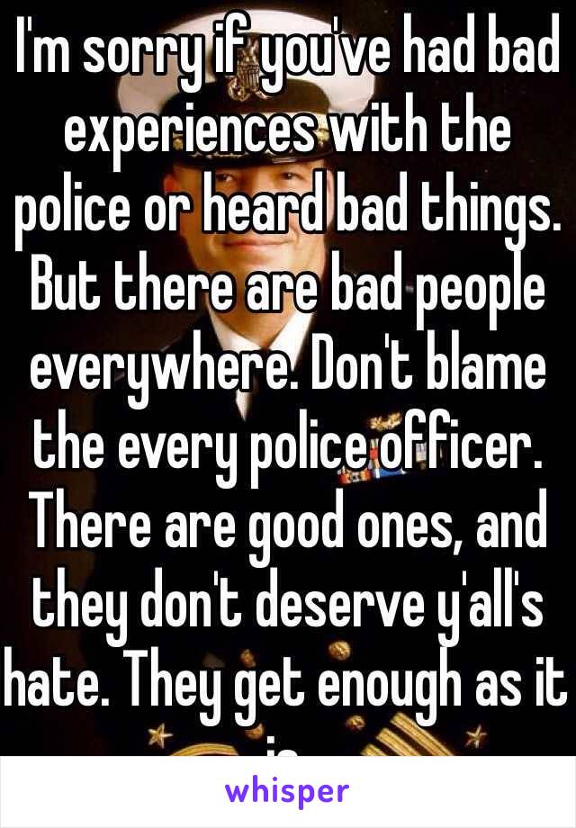 I'm sorry if you've had bad experiences with the police or heard bad things. But there are bad people  everywhere. Don't blame the every police officer. There are good ones, and they don't deserve y'all's hate. They get enough as it is. 